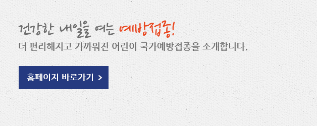 건강한 내일을 여는 예방접종! 더 편리해지고 가까워진 어린이 국가예방접종을 소개합니다. 홈페이지 바로가기