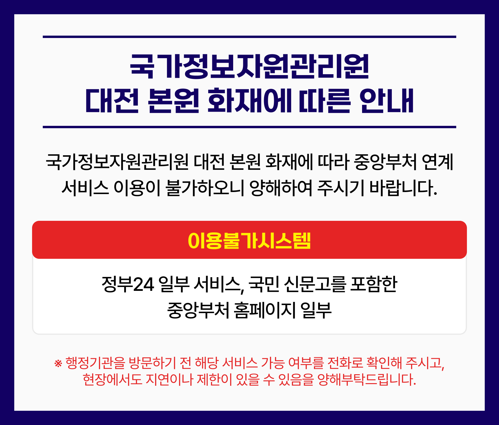 국가정보자원관리원 대전 본원 화재에 따른 안내.
			국가정보자원관리원 대전 본원 화재에 따라 중앙부처 연계 서비스 이용이 불가하오니 양해하여 주시기 바랍니다.
			이용불가 시스템 : 정부24 일부 서비스, 국민 신문고를 포함한 중앙부처 홈페이지 일부
			※ 행정기관을 방문하기 전 해당 서비스 가능 여부를 전화로 확인해 주시고, 현장에서도 지연이나 제한이 있을 수 있음을 양해부탁드립니다.